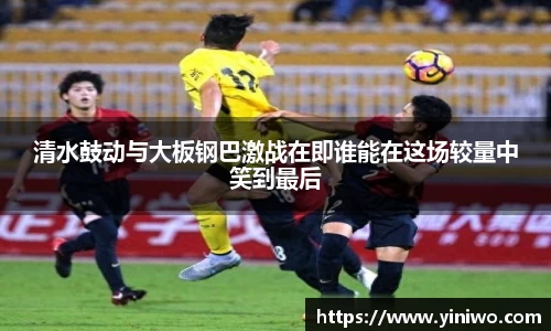 清水鼓动与大板钢巴激战在即谁能在这场较量中笑到最后